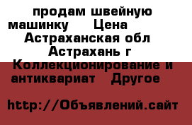 продам швейную машинку   › Цена ­ 1 000 - Астраханская обл., Астрахань г. Коллекционирование и антиквариат » Другое   